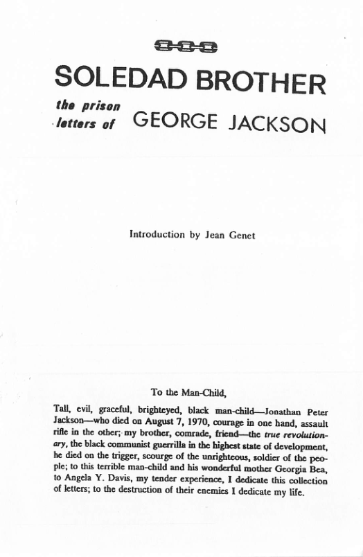 f=o=2=1 SOLEDAD BROTHER the prison tetters ot GEORGE JACKSON Introduction by Jean Genet To the Man-Child, Tall, evil, graceful, brighteyed, black man-child—Jonathan Peter Jackson—who died oa August 7, 1970, courage in one hand, assault ifle in the other; my brother, comrade, fricnd—the true revolution- ary, the black communist guesrilla in the highest state of developmeat, be died on the trigger, scourge of the unrightcous, soldier of the peo- ple; 10 this terrible man-child and his wonderful mother Georgia Bea, 10 Angela . Davis, my tender experience, I dedicate this collection of letters; to the destruction of their enemics 1 dedicate my life.